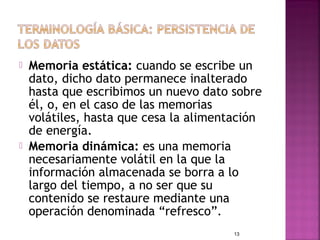    Memoria estática: cuando se escribe un
    dato, dicho dato permanece inalterado
    hasta que escribimos un nuevo dato sobre
    él, o, en el caso de las memorias
    volátiles, hasta que cesa la alimentación
    de energía.
   Memoria dinámica: es una memoria
    necesariamente volátil en la que la
    información almacenada se borra a lo
    largo del tiempo, a no ser que su
    contenido se restaure mediante una
    operación denominada “refresco”.
                                        13
 