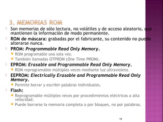    Son memorias de sólo lectura, no volátiles y de acceso aleatorio, que
    mantienen la información de modo permanente.
   ROM de máscara: grabadas por el fabricante, su contenido no puede
    alterarse nunca.
   PROM: Programmable Read Only Memory.
     ROM programable una sola vez.
     También llamadas OTPROM (One Time PROM).
   EPROM: Erasable and Programmable Read Only Memory.
       ROM reprogramable múltiples veces mediante luz ultravioleta.
   EEPROM: Electrically Erasable and Programmable Read Only
    Memory.
       Permite borrar y escribir palabras individuales.
   Flash:
     Reprogramable múltiples veces por procedimientos eléctricos a alta
      velocidad.
     Puede borrarse la memoria completa o por bloques, no por palabras.



                                                              19
 