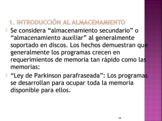    Se considera “almacenamiento secundario” o
    “almacenamiento auxiliar” al generalmente
    soportado en discos. Los hechos demuestran que
    generalmente los programas crecen en
    requerimientos de memoria tan rápido como las
    memorias:
   “Ley de Parkinson parafraseada”: Los programas
    se desarrollan para ocupar toda la memoria
    disponible para ellos.



                                        34
 