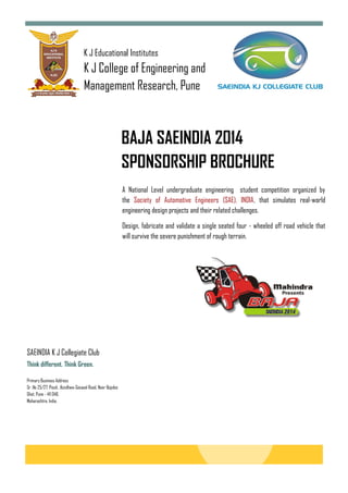 K J Educational Institutes
K J College of Engineering and
Management Research, Pune
BAJA SAEINDIA 2014
SPONSORSHIP BROCHURE
A National Level undergraduate engineering student competition organized by
the Society of Automotive Engineers (SAE), INDIA, that simulates real-world
engineering design projects and their related challenges.
Design, fabricate and validate a single seated four - wheeled off road vehicle that
will survive the severe punishment of rough terrain.
Primary Business Address
Sr .No 25/27, Pisoli, .Kondhwa-Saswad Road, Near Bopdeo
Ghat, Pune - 411 048.
Maharashtra. India,
SAEINDIA K J Collegiate Club
Think different. Think Green.
 
