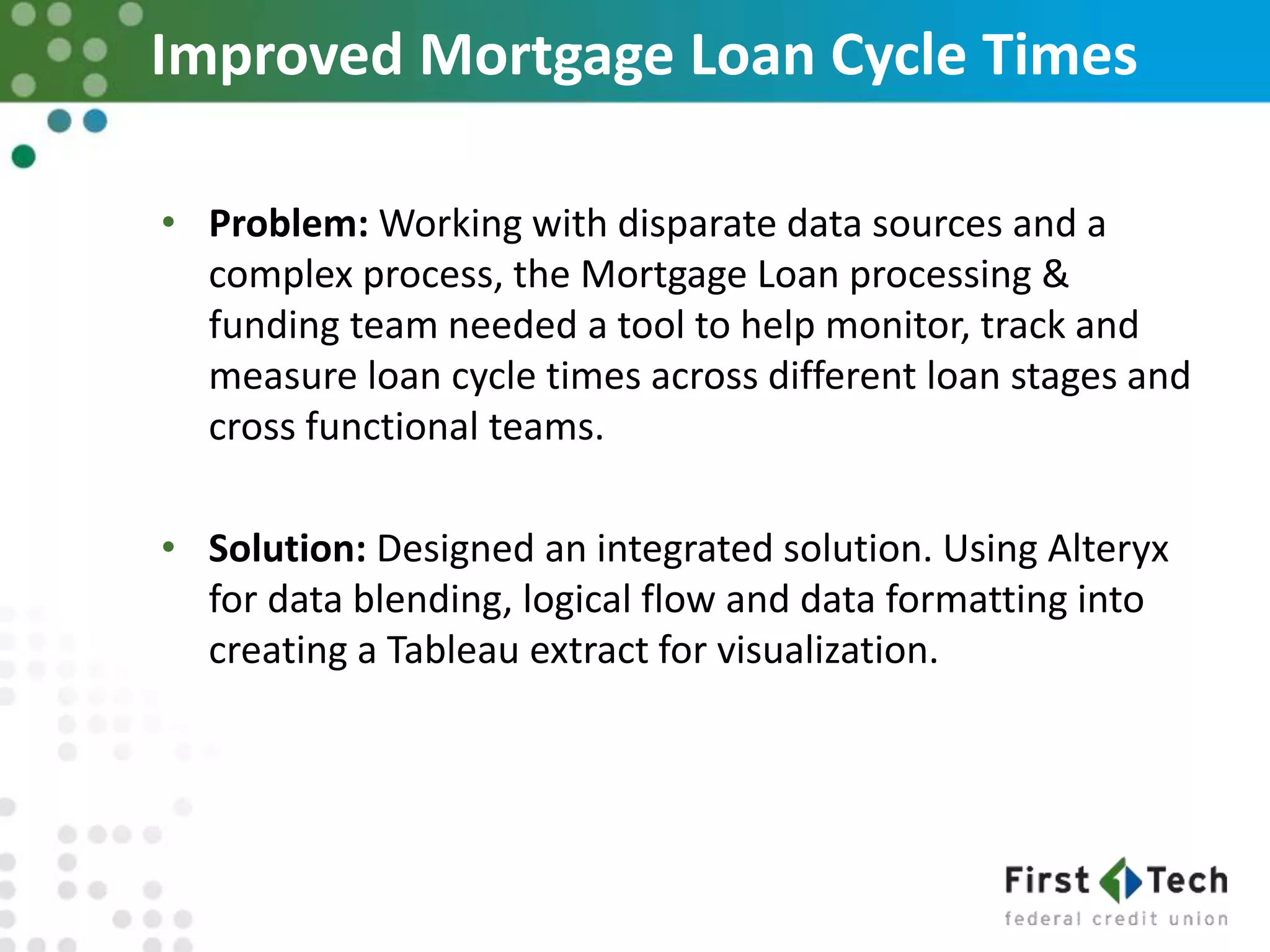 Improved Mortgage Loan Cycle Times
• Problem: Working with disparate data sources and a
complex process, the Mortgage Loan processing &
funding team needed a tool to help monitor, track and
measure loan cycle times across different loan stages and
cross functional teams.
• Solution: Designed an integrated solution. Using Alteryx
for data blending, logical flow and data formatting into
creating a Tableau extract for visualization.
 