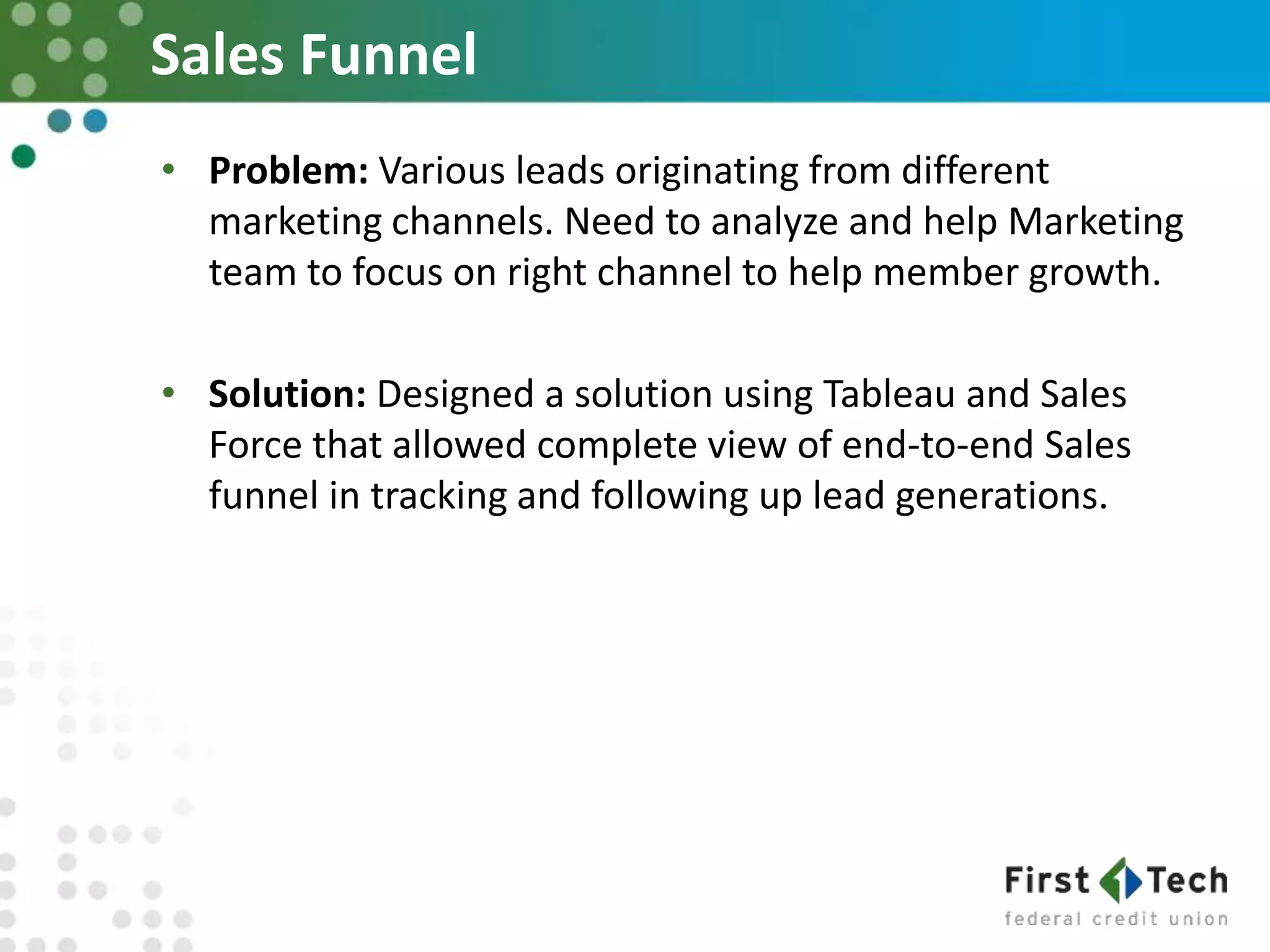Sales Funnel
• Problem: Various leads originating from different
marketing channels. Need to analyze and help Marketing
team to focus on right channel to help member growth.
• Solution: Designed a solution using Tableau and Sales
Force that allowed complete view of end-to-end Sales
funnel in tracking and following up lead generations.
 