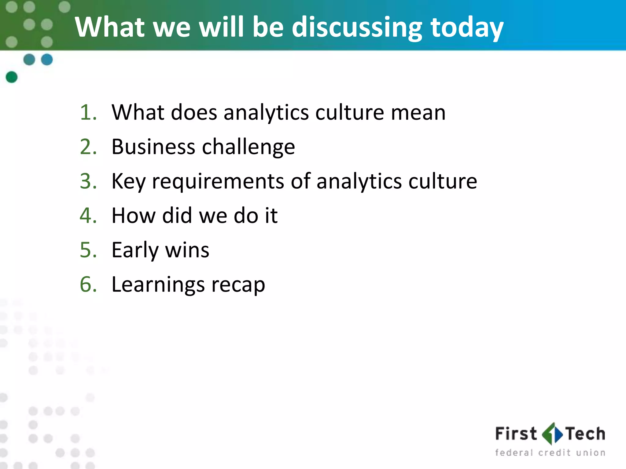 What we will be discussing today
1. What does analytics culture mean
2. Business challenge
3. Key requirements of analytics culture
4. How did we do it
5. Early wins
6. Learnings recap
 