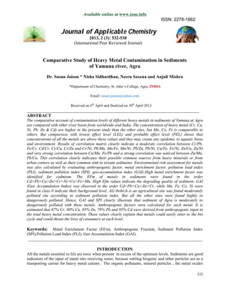 532
Available online at www.joac.info
ISSN: 2278-1862
Journal of Applicable Chemistry
2013, 2 (3): 532-538
(International Peer Reviewed Journal)
Comparative Study of Heavy Metal Contamination in Sediments
of Yamuna river, Agra
Dr. Susan Jaison * Nisha Sidhardhan, Neeru Saxena and Anjali Mishra
*Department of Chemistry, St. John’s College, Agra, INDIA
Email: susan.jaison@yahoo.com
Received on 6th
April and finalized on 30th
April 2013.
_____________________________________________________________________________
ABSTRACT
The comparative account of contamination levels of different heavy metals in sediments of Yamuna at Agra
are compared with other river basin from worldwide and India. The concentration of heavy metal (Cr, Cu,
Ni, Pb, Zn & Cd) are higher in the present study than the other sites, but Mn, Co, Fe is comparable to
others. But comparison with lowest effect level (LEL) and probable effect level (PEL) shows that
concentrations of all the metals are above these values and they may create any epidemic to aquatic biota
and environment. Results of correlation matrix clearly indicate a moderate correlation between Cr/Pb,
Fe/Cr, Cd/Cr, Cr/Cu, Cr/Zn and Cr/Ni, Pb/Mn, Mn/Fe, Mn/Ni, Pb/Zn, Pb/Ni, Cu/Fe, Fe/Ni, Zn/Cu, Zn/Ni
and very strong correlation between Cu/Mn, Fe/Pb and a strong correlation was noticed between Zn/Mn,
Pb/Cu. This correlation clearly indicates their possible common sources from heavy minerals or from
urban centers as well as their common sink in stream sediments. Environmental risk assessment for metals
was also calculated by evaluating anthropogenic factor, metal enrichment factor, pollution load index
(PLI), sediment pollution index (SPI), geo-accumulation index (GAI).High metal enrichment factor was
identified for cadmium. The EFm of metals in sediments were found in the order
Cd>Pb>Cu>Zn>Cr>Ni>Co>Fe>Mn. High Efm values indicate the degrading quality of sediment. GAI
(Geo Accumulation Index) was observed in the order Cd>Pb>Cu>Zn>Cr, while Mn, Fe, Co, Ni were
found in class 0 indicate their background level. AG-9which is an agricultural site was found moderately
polluted site according to sediment pollution index. But all the other sites were found highly to
dangerously polluted. Hence, GAI and SPI clearly illustrate that sediment of Agra is moderately to
dangerously polluted with these metals. Anthropogenic factors were calculated for each metal. It is
estimated that 67% Cr, 80% Cu, 85% Zn, 79% Pb and 95% Cd were derived from anthropogenic input in
the total heavy metal concentration. These values clearly explain that metals could easily enter to the bio
cycle and could threat the lives of consumers at each level.
Keywords: Metal Enrichment Factor (EFm), Anthropogenic Fraction, Sediment Pollution Index
(SPI),Pollution Load Index (PLI), Geo Accumulation Index (GAI).
______________________________________________________________________________
INTRODUCTION
All the metals essential to life are toxic when present in excess of the optimum levels. Sediments are good
indicators of the input of metal into receiving water, because settling biogenic and other particles act as a
transporting carrier for heavy metal cations . The organic pollutants, mineral particles , the metal oxides
 