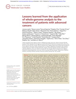 Lessons learned from the application
of whole-genome analysis to the
treatment of patients with advanced
cancers
Janessa Laskin,1
Steven Jones,2
Samuel Aparicio,3
Stephen Chia,1
Carolyn Ch’ng,2
Rebecca Deyell,4
Peter Eirew,3
Alexandra Fok,2
Karen Gelmon,1
Cheryl Ho,1
David Huntsman,3,5
Martin Jones,2
Katayoon Kasaian,2
Aly Karsan,1,2
Sreeja Leelakumari,2
Yvonne Li,2
Howard Lim,1
Yussanne Ma,2
Colin Mar,6
Monty Martin,6
Richard Moore,2
Andrew Mungall,2
Karen Mungall,2
Erin Pleasance,2
S. Rod Rassekh,4
Daniel Renouf,1
Yaoqing Shen,2
Jacqueline Schein,2
Kasmintan Schrader,7
Sophie Sun,1
Anna Tinker,1
Eric Zhao,2
Stephen Yip,1
and Marco A. Marra2,7
1
British Columbia Cancer Agency, Division of Medical Oncology, Vancouver, British Columbia V5Z 4E6,
Canada; 2
British Columbia Cancer Agency, Canada’s Michael Smith Genome Sciences Centre, Vancouver,
British Columbia V5Z 4E6, Canada; 3
British Columbia Cancer Agency Department of Molecular Oncology, BC
Cancer Agency, Vancouver, British Columbia V5Z 1L3, Canada; 4
Department of Pediatrics, BC Children’s
Hospital, Vancouver, British Columbia V6H 3V4, Canada; 5
University of British Columbia, Pathology and
Laboratory Medicine, Vancouver, British Columbia V6T 1Z4, Canada; 6
British Columbia Cancer Agency,
Diagnostic Imaging Department, Vancouver, British Columbia V5Z 4E6, Canada; 7
Department of Medical
Genetics, University of British Columbia, Vancouver, British Columbia V6T 1Z4, Canada
Abstract Given the success of targeted agents in specific populations it is expected that
some degree of molecular biomarker testing will become standard of care for many,
if not all, cancers. To facilitate this, cancer centers worldwide are experimenting with
targeted “panel” sequencing of selected mutations. Recent advances in genomic
technology enable the generation of genome-scale data sets for individual patients.
Recognizing the risk, inherent in panel sequencing, of failing to detect meaningful
somatic alterations, we sought to establish processes to integrate data from whole-
genome analysis (WGA) into routine cancer care. Between June 2012 and August 2014,
100 adult patients with incurable cancers consented to participate in the Personalized
OncoGenomics (POG) study. Fresh tumor and blood samples were obtained and used for
whole-genome and RNA sequencing. Computational approaches were used to identify
candidate driver mutations, genes, and pathways. Diagnostic and drug information were
then sought based on these candidate “drivers.” Reports were generated and discussed
weekly in a multidisciplinary team setting. Other multidisciplinary working groups were
assembled to establish guidelines on the interpretation, communication, and integration
of individual genomic findings into patient care. Of 78 patients for whom WGA was
possible, results were considered actionable in 55 cases. In 23 of these 55 cases, the
patients received treatments motivated by WGA. Our experience indicates that a
multidisciplinary team of clinicians and scientists can implement a paradigm in which
WGA is integrated into the care of late stage cancer patients to inform systemic therapy
decisions.
Corresponding author: jlaskin@
bccancer.bc.ca
© 2015 Laskin et al. This article is
distributed under the terms of
the Creative Commons
Attribution-NonCommercial
License, which permits reuse and
redistribution, except for
commercial purposes, provided
that the original author and
source are credited.
Published by Cold Spring Harbor
Laboratory Press
doi: 10.1101/mcs.a000570
| PRECISION MEDICINE IN PRACTICE
C O L D S P R I N G H A R B O R
Molecular Case Studies
Cite this article as Laskin et al. 2015 Cold Spring Harb Mol Case Stud 1: a000570 1 of 14
Cold Spring Harbor Laboratory Presson November 1, 2016 - Published bymolecularcasestudies.cshlp.orgDownloaded from
 