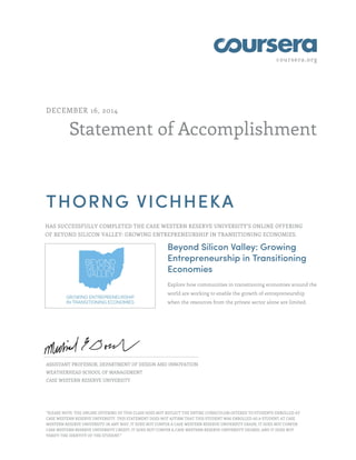 coursera.org
Statement of Accomplishment
DECEMBER 16, 2014
THORNG VICHHEKA
HAS SUCCESSFULLY COMPLETED THE CASE WESTERN RESERVE UNIVERSITY'S ONLINE OFFERING
OF BEYOND SILICON VALLEY: GROWING ENTREPRENEURSHIP IN TRANSITIONING ECONOMIES.
Beyond Silicon Valley: Growing
Entrepreneurship in Transitioning
Economies
Explore how communities in transitioning economies around the
world are working to enable the growth of entrepreneurship
when the resources from the private sector alone are limited.
ASSISTANT PROFESSOR, DEPARTMENT OF DESIGN AND INNOVATION
WEATHERHEAD SCHOOL OF MANAGEMENT
CASE WESTERN RESERVE UNIVERSITY
"PLEASE NOTE: THE ONLINE OFFERING OF THIS CLASS DOES NOT REFLECT THE ENTIRE CURRICULUM OFFERED TO STUDENTS ENROLLED AT
CASE WESTERN RESERVE UNIVERSITY. THIS STATEMENT DOES NOT AFFIRM THAT THIS STUDENT WAS ENROLLED AS A STUDENT AT CASE
WESTERN RESERVE UNIVERSITY IN ANY WAY. IT DOES NOT CONFER A CASE WESTERN RESERVE UNIVERSITY GRADE; IT DOES NOT CONFER
CASE WESTERN RESERVE UNIVERSITY CREDIT; IT DOES NOT CONFER A CASE WESTERN RESERVE UNIVERSITY DEGREE; AND IT DOES NOT
VERIFY THE IDENTITY OF THE STUDENT."
 