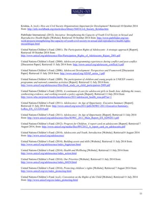 53
Krishna, A. (n.d.). How are Civil Society Organizations Important for Development? Retrieved 10 October 2014
from: http://info.worldbank.org/etools/docs/library/5683/Civil_Society_Krishna.htm
Pathfinder International. (2012). Iniciativa: Strengthening the Capacity of Youth Civil Society in Sexual and
Reproductive Health Rights [Website]. Retrieved 10 October 2014 from: http://www.pathfinder.org/our-
work/projects/strengthening-the-capacity-of-youth-civil-society-in-sexual-and-reproductive-health-rights-
mozambique.html
United Nations Children’s Fund. (2001). The Participation Rights of Adolescents: A strategic approach [Report].
Retrieved 10 October 2014 from:
http://www.unicef.org/adolescence/files/Participation_Rights_of_Adolescents_Rajani_2001.pdf
United Nations Children’s Fund. (2004). Adolescent programming experiences during conflict and post-conflict
[Discussion Paper]. Retrieved 11 July 2014 from: http://www.unicef.org/adolescent_conflict(1).pdf
United Nations Children’s Fund. (2006). Adolescent Development: Perspectives and Framework [Discussion
Paper]. Retrieved 11 July 2014 from: http://www.unicef.org/ADAP_series_1.pdf
United Nations Children’s Fund. (2009). The participation of children and young people in UNICEF country
programme and national committee activities [Report]. Retrieved 11 July 2014 from:
http://www.unicef.org/adolescence/files/Desk_study_on_child_participation-2009.pdf
United Nations Children’s Fund. (2010). A continuum of care for adolescent girls in South Asia: defining the issues,
synthesizing evidence, and working towards a policy agenda [Report]. Retrieved 11 July 2014 from:
http://www.who.int/pmnch/media/membernews/2011/adolescent_health_rosa.pdf?ua=1
United Nations Children’s Fund. (2011). Adolescence: An Age of Opportunity: Executive Summary [Report].
Retrieved 11 July 2014 from: http://www.unicef.org/sowc2011/pdfs/SOWC-2011-Executive-Summary-
LoRes_EN_12132010.pdf
United Nations Children’s Fund. (2011). Adolescence: An Age of Opportunity [Report]. Retrieved 11 July 2014
from: http://www.unicef.org/adolescence/files/SOWC_2011_Main_Report_EN_02092011.pdf
United Nations Children’s Fund. (2012). Progress for Children, A report card on adolescents [Report]. Retrieved 7
August 2014, from: http://www.unicef.org/media/files/PFC2012_A_report_card_on_adolescents.pdf
United Nations Children’s Fund. (2014). Adolescents and Youth, Introduction [Website]. Retrieved 8 August 2014
from: http://www.unicef.org/adolescence/
United Nations Children’s Fund. (2014). Building assets and skills [Website]. Retrieved 11 July 2014 from:
http://www.unicef.org/adolescence/index_bigpicture.html
United Nations Children’s Fund. (2014). Health and Wellbeing [Website]. Retrieved 11 July 2014 from:
http://www.unicef.org/adolescence/index_action.html
United Nations Children’s Fund. (2014). Our Priorities [Website]. Retrieved 11 July 2014 from:
http://www.unicef.org/adolescence/index_66834.html
United Nations Children’s Fund. (2014). Protecting children’s rights [Website]. Retrieved 7 August 2014 from:
http://www.unicef.org/crc/index_protecting.html
United Nations Children’s Fund. (n.d.). Convention on the Rights of the Child [Website]. Retrieved 11 July 2014
from: http://www.unicef.org/crc/index_protecting.html
 