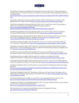 54
United Nations, Committee on the Rights of the Child. (2003). General Comment No. 4: Adolescent health and
development in the context of the Convention on the Rights of the Child (CRC/GC/2003/4) [Resolution]. Retrieved
11 July 2014 from:
http://tbinternet.ohchr.org/_layouts/treatybodyexternal/Download.aspx?symbolno=CRC%2fGC%2f2003%2f4&Lan
g=en
United Nations, Department of Economic and Social Affairs. (2010). World Programme of Action for Youth
[Report]. Retrieved 7 August 2014 from: http://www.un.org/esa/socdev/unyin/documents/wpay2010.pdf
United Nations, Department of Economic and Social Affairs. (2011). United Nations Expert Group Meeting on
Adolescents, Youth and Development [Report], Retrieved 7 August, 2014 from:
http://www.un.org/esa/population/meetings/egm-
adolescents/EGM%20on%20Adolescents_Youth%20and%20Development_Report.pdf
United Nations, Department of Economic and Social Affairs. (n.d.). UN Inter-Agency Network on Youth and
Development [Website]. Retrieved 1 September 2014 from: http://social.un.org/youthyear/unianyd.html
United Nations Economic and Social Council. (2012). Adolescents and Youth: Report of the Secretary-General
(E/CN.9/2012/4) [Resolution]. Retrieved 1 September 2014 from: http://www.youthpolicy.org/wp-
content/uploads/2012/08/2012_SG_Report_Adolescents_Youth.pdf
United Nations, General Assembly. (1959, November 20). Declaration of the Rights of the Child (A/RES/1386
(XIV)). Retrieved 7 August 2014 from: http://www.un.org/ga/search/view_doc.asp?symbol=A/RES/1386(XIV)
United Nations, General Assembly. (1965). Declaration on the Promotion Among Youth of the Ideals of Peace,
Mutual Respect, and Understanding Between Peoples (A/RES/20/2037) [Resolution]. Retrieved 1 September 2014
from: http://www.un-documents.net/a20r2037.htm
United Nations, General Assembly. (1979, December 18). Convention on the Elimination of All Forms of
Discrimination Against Women (A/RES/34/180). Retrieved 8 August 2014 from: http://undocs.org/A/RES/34/180
United Nations, General Assembly. (1989, November 20). Convention on the Rights of the Child
(A/RES/44/25). Retrieved 7 August 2014 from: http://www.ohchr.org/en/professionalinterest/pages/crc.aspx
United Nations, General Assembly. (1996). World Programme of Action for Youth to the Year 2000 and Beyond
(A/RES/50/81) [Resolution]. Retrieved 10 October 2014 from: http://www.un.org/documents/ga/res/50/a50r081.htm
United Nations Population Division. (2012) Adolescents and youth (E/2012/25) [Resolution]. Retrieved 8 August
2014 from:
http://www.un.org/esa/population/cpd/cpd2012/Agenda%20item%208/Decisions%20and%20resolution/E-2012-
25_E-CN.9-2012-8_advanceuneditedv.pdf
United Nations Population Fund. (2012). Status Report: Adolescents and Young People in Sub-Saharan Africa –
Opportunities and Challenges [Report]. Retrieved 10 October 2014 from: http://www.prb.org/pdf12/status-report-
youth-subsaharan-Africa.pdf
United Nations Population Fund. (2006). Investing When It Counts [Report]. Retrieved 11 July 2014 from:
http://www.unfpa.org/webdav/site/global/shared/documents/publications/2006/investing.pdf
United Nations Conference on Sustainable Development. (2012). The Future We Want: Outcome of the Conference
(A/CONF.216/L.1). Retrieved 4 August 2014 from:
http://www.un.org/ga/search/view_doc.asp?symbol=A/CONF.216/L.1
The Glocal Forum. (n.d.). Empowering Youth [Website]. Retrieved 2 September 2014 from:
http://glocalforum.flyer.it/default.php?id=86&lng=en
 