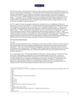 45
The 1979 Convention on the Elimination of All Forms of Discrimination Against Women (CEDAW) promotes the
rights of women and girls internationally.310 While CEDAW does not directly address adolescents as a group, it does
provide an understanding as to the importance of addressing various age groups within social development.311
CEDAW does, however, emphasize particular areas linked to adolescent humans, particularly with regards to
gender.312 For instance, CEDAW highlights the various social, physical, and mental stresses endured by women of
all ages, as well as the necessity to consider human rights in addressing the needs of different populations.313 For
example, CEDAW identifies discrimination of pregnant women and their restriction of opportunities as a serious
issue, which also applies to adolescent mothers.314
By 1995, support for human development for adolescents continued to rise in the establishment of the World
Programme of Action for Youth (WPAY).315
The policy framework and practical guidelines within WPAY establish
fifteen problem areas and related plans of actions that need to be addressed by Member States.316 These priorities
cover health, recreational drug use, and juvenile delinquency, and provide potential programs and solutions for
Member States.317
WPAY considers factors that influence the socio-economic behavior of adolescents at a national
level by taking into account the influence of globalization and factors that are shared across borders.318 Such
interactions include the manners in which adolescents adjust to unsustainable globalization and its cross-fertilization
of ideas, particularly the results of intensified poverty, social disintegration, and unemployment.319 The policy
proposals include a potential framework for the implementation at both the regional and international levels, thereby
addressing the need for intergovernmental cooperation in dealing with adolescent development.320
Role of the International System
UNICEF
Key policy framework regarding the issue of adolescence is often found in UNICEF resolutions, and the majority of
these strongly support the need to implement sustainable programs promoting the social and economic growth of
adolescents.321 This is done with the belief that these programs are significant in addressing social and economic
development in the international level.322
Particularly, UNICEF hopes to prioritize and promote the access to various
resources and services including health care, skill-based educational training, and justice and protection for the
adolescent population.323
In the working paper series, “The Participation Rights of Adolescents: A Strategic Approach,” UNICEF identifies
the necessity of participation by adolescents in the social and political sphere in their society.324 By using a
developmental approach, UNICEF allows the adolescents to invest in their own future by providing them the
necessary assistance to do so, making this working paper series a positive step forward.325
Through solving their
present-day issues and taking a leading role in solving adolescent problems, UNICEF encourages current
adolescents to approach topical issues that will affect their future, and provides them with opportunities for job
training, and to be involved with educational institutions, health services, and media.326
310 UN General Assembly, Convention on the Elimination of All Forms of Discrimination Against Women (A/RES/34/180), 1979.
311
Ibid.
312
Ibid.
313 Ibid.
314
Ibid.
315
UN, World Programme of Action for Youth, 2010, p. i.
316
Ibid.
317
Ibid., p. v.
318
Ibid., p. 44.
319
Ibid., p. 44.
320
Ibid., p. 44.
321
UNICEF, Adolescents and Youth, Introduction, 2014.
322
Ibid.
323
UNICEF, Our Priorities, 2014.
324
UNICEF, The Participation Rights of Adolescents: A Strategic Approach, 2001, p. 1.
325 Ibid.
326
Ibid., pp. 1-29.
 