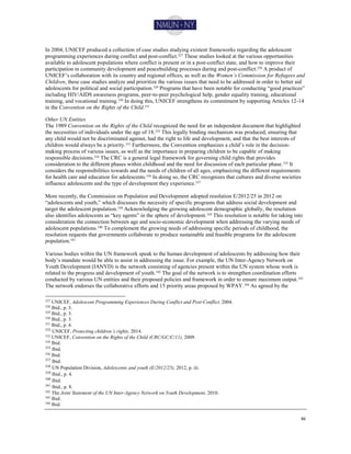 46
In 2004, UNICEF produced a collection of case studies studying existent frameworks regarding the adolescent
programming experiences during conflict and post-conflict.327 These studies looked at the various opportunities
available to adolescent populations where conflict is present or in a post-conflict state, and how to improve their
participation in community development and peacebuilding processes during and post-conflict.328 A product of
UNICEF’s collaboration with its country and regional offices, as well as the Women’s Commission for Refugees and
Children, these case studies analyze and prioritize the various issues that need to be addressed in order to better aid
adolescents for political and social participation.329 Programs that have been notable for conducting “good practices”
including HIV/AIDS awareness programs, peer-to-peer psychological help, gender equality training, educational
training, and vocational training.330 In doing this, UNICEF strengthens its commitment by supporting Articles 12-14
in the Convention on the Rights of the Child.331
Other UN Entities
The 1989 Convention on the Rights of the Child recognized the need for an independent document that highlighted
the necessities of individuals under the age of 18.332 This legally binding mechanism was produced, ensuring that
any child would not be discriminated against, had the right to life and development, and that the best interests of
children would always be a priority.333
Furthermore, the Convention emphasizes a child’s role in the decision-
making process of various issues, as well as the importance in preparing children to be capable of making
responsible decisions.334
The CRC is a general legal framework for governing child rights that provides
consideration to the different phases within childhood and the need for discussion of each particular phase.335 It
considers the responsibilities towards and the needs of children of all ages, emphasizing the different requirements
for health care and education for adolescents.336
In doing so, the CRC recognizes that cultures and diverse societies
influence adolescents and the type of development they experience.337
More recently, the Commission on Population and Development adopted resolution E/2012/25 in 2012 on
“adolescents and youth,” which discusses the necessity of specific programs that address social development and
target the adolescent population.338 Acknowledging the growing adolescent demographic globally, the resolution
also identifies adolescents as “key agents” in the sphere of development.339 This resolution is notable for taking into
consideration the connection between age and socio-economic development when addressing the varying needs of
adolescent populations.340 To complement the growing needs of addressing specific periods of childhood, the
resolution requests that governments collaborate to produce sustainable and feasible programs for the adolescent
population.341
Various bodies within the UN framework speak to the human development of adolescents by addressing how their
body’s mandate would be able to assist in addressing the issue. For example, the UN Inter-Agency Network on
Youth Development (IANYD) is the network consisting of agencies present within the UN system whose work is
related to the progress and development of youth.342 The goal of the network is to strengthen coordination efforts
conducted by various UN entities and their proposed policies and framework in order to ensure maximum output.343
The network endorses the collaborative efforts and 15 priority areas proposed by WPAY.344
As agreed by the
327 UNICEF, Adolescent Programming Experiences During Conflict and Post-Conflict, 2004.
328 Ibid., p. 3.
329
Ibid., p. 3.
330 Ibid., p. 3.
331
Ibid., p. 4.
332
UNICEF, Protecting children’s rights, 2014.
333 UNICEF, Convention on the Rights of the Child (CRC/GC/C/11), 2009.
334 Ibid.
335
Ibid.
336 Ibid.
337
Ibid.
338
UN Population Division, Adolescents and youth (E/2012/25), 2012, p. iii.
339
Ibid., p. 4.
340
Ibid.
341
Ibid., p. 8.
342
The Joint Statement of the UN Inter-Agency Network on Youth Development, 2010.
343 Ibid.
344
Ibid.
 