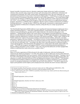 47
General Assembly, the priority areas are: education, employment, hunger and poverty, health, environment,
substance abuse, juvenile justice, leisure-time activities, girls and young women, globalization, information and
communication technology, HIV/AIDS, armed conflict, intergenerational issues, and, most importantly, the
participation and inclusion of young women in the decision-making sphere.345 Furthermore, as a forum, the network
reviews existing UN resolutions, conventions, and goals set up by other organizations.346 The United Nations High
Commissioner for Refugees (UNHCR) produced the “Age, Gender and Diversity (AGD) Approach Forward Plan
2011-2016,” a five-year plan to ensure that the agency is able to be fully inclusive in its organizational structure,
programs, and policies.347 UNHCR wishes to implement “Specific Actions to Enhance the Protection of Children,”
including adolescents.348 Through this plan, UNHCR has made specific commitments to addressing the nature of
human development of adolescents in emergency situations, noting that they are a unique age group from
children.349
The World Health Organization (WHO) addresses issues regarding the human development of adolescents from a
medical and health perspective.350
With topics regarding pregnancy, mental health, and HIV/AIDS, WHO takes
initiatives in accommodating this age phase and its unique needs due to the transitions taking place in this
population.351
Taking particular interest in the various factors of development concerning adolescents, including
physical, neurodevelopmental, psychological, and social changes, the WHO approaches policies and programs while
keeping in mind the implications of catering to the needs of this specific age group.352
WHO’s report “Health for the
World’s Adolescents” explores the necessity of making a distinction between children, adolescents, and adults,
particularly in regards to the area of health.353 Providing an overview of current operations and programs dedicated
to adolescents, the report observes that what occurs during the adolescent stage of life has a major influencing factor
over the rest of an individual’s life.354
According to the report, there is growing attention for adolescent health in
various national agendas, which demonstrates that adolescents are a unique group with equally unique health care
needs.355 The WHO also recognizes and supports UNICEF’s actions in promoting adolescent participation in
decision-making, particularly in areas of health.356
This is due to the fact that adolescents are better equipped than
children to understand their needs, and services available to them.357
Civil Society
Many civil society organizations (CSOs) advocate for the rights of adolescents, while also facilitating and
empowering the adolescent population.358 As CSOs, these groups are able to address the concerns of the adolescent
population with understanding of the local economic, cultural, and political nature of the region.359
Kutenga is one of
five CSOs in Mozambique advocating for adolescent sexual and reproductive health through promoting safety and
education on sexually transmitted infections (STIs) and fighting discrimination of those affected.360 The Education
for Employment Foundation emphasizes work placement training as an effective mechanism to ensure financial
security for unemployed adolescents in the Middle East and North Africa (MENA).361
The MENA region has the
largest youth population and the highest youth unemployment rates, therefore the need to increase employment
345 UN General Assembly, World Programme of Action for Youth to the Year 2000 and Beyond (A/RES/50/81), 1996.
346 The Joint Statement of the UN Inter-Agency Network on Youth Development (IANYD), 2010.
347
Groves, Global Analysis 2012-2013: UNHCR Accountability Framework for Age, Gender and Diversity Mainstreaming and
Target Actions, 2013, p. 1.
348
Ibid.
349
Ibid.
350
World Health Organization, Adolescent health.
351
Ibid.
352
Ibid.
353 World Health Organization, Health for the World’s Adolescents, 2014.
354
Ibid., p. 1-3.
355
Ibid., p. 4.
356 Ibid., p. 12.
357
Ibid., p. 12.
358 Pathfinder International, Iniciativa.
359
Krishna, How are Civil Society Organizations Important for Development?
360
Pathfinder International, Iniciativa: Strengthening the Capacity of Youth Civil Society in Sexual and Reproductive Health
Rights, 2012; French Committee for International Solidarity, Mozambique: Residents organize to improve their lives.
361
Education for Employment, What we do.
 
