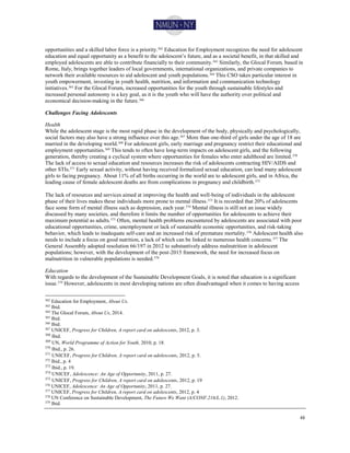 48
opportunities and a skilled labor force is a priority.362 Education for Employment recognizes the need for adolescent
education and equal opportunity as a benefit to the adolescent’s future, and as a societal benefit, in that skilled and
employed adolescents are able to contribute financially to their community.363
Similarly, the Glocal Forum, based in
Rome, Italy, brings together leaders of local governments, international organizations, and private companies to
network their available resources to aid adolescent and youth populations.364 This CSO takes particular interest in
youth empowerment, investing in youth health, nutrition, and information and communication technology
initiatives.365 For the Glocal Forum, increased opportunities for the youth through sustainable lifestyles and
increased personal autonomy is a key goal, as it is the youth who will have the authority over political and
economical decision-making in the future.366
Challenges Facing Adolescents
Health
While the adolescent stage is the most rapid phase in the development of the body, physically and psychologically,
social factors may also have a strong influence over this age.367
More than one-third of girls under the age of 18 are
married in the developing world.368 For adolescent girls, early marriage and pregnancy restrict their educational and
employment opportunities.369 This tends to often have long-term impacts on adolescent girls, and the following
generation, thereby creating a cyclical system where opportunities for females who enter adulthood are limited.370
The lack of access to sexual education and resources increases the risk of adolescents contracting HIV/AIDS and
other STIs.371
Early sexual activity, without having received formalized sexual education, can lead many adolescent
girls to facing pregnancy. About 11% of all births occurring in the world are to adolescent girls, and in Africa, the
leading cause of female adolescent deaths are from complications in pregnancy and childbirth.372
The lack of resources and services aimed at improving the health and well-being of individuals in the adolescent
phase of their lives makes these individuals more prone to mental illness.373 It is recorded that 20% of adolescents
face some form of mental illness such as depression, each year.374 Mental illness is still not an issue widely
discussed by many societies, and therefore it limits the number of opportunities for adolescents to achieve their
maximum potential as adults.375
Often, mental health problems encountered by adolescents are associated with poor
educational opportunities, crime, unemployment or lack of sustainable economic opportunities, and risk-taking
behavior, which leads to inadequate self-care and an increased risk of premature mortality.376
Adolescent health also
needs to include a focus on good nutrition, a lack of which can be linked to numerous health concerns.377
The
General Assembly adopted resolution 66/197 in 2012 to substantively address malnutrition in adolescent
populations; however, with the development of the post-2015 framework, the need for increased focus on
malnutrition in vulnerable populations is needed.378
Education
With regards to the development of the Sustainable Development Goals, it is noted that education is a significant
issue.379 However, adolescents in most developing nations are often disadvantaged when it comes to having access
362 Education for Employment, About Us.
363 Ibid.
364
The Glocal Forum, About Us, 2014.
365 Ibid.
366
Ibid.
367 UNICEF, Progress for Children, A report card on adolescents, 2012, p. 3.
368
Ibid.
369
UN, World Programme of Action for Youth, 2010, p. 18.
370
Ibid., p. 26.
371
UNICEF, Progress for Children, A report card on adolescents, 2012, p. 5.
372
Ibid., p. 4
373
Ibid., p. 19.
374
UNICEF, Adolescence: An Age of Opportunity, 2011, p. 27.
375
UNICEF, Progress for Children, A report card on adolescents, 2012, p. 19
376
UNICEF, Adolescence: An Age of Opportunity, 2011, p. 27.
377
UNICEF, Progress for Children, A report card on adolescents, 2012, p. 4
378 UN Conference on Sustainable Development, The Future We Want (A/CONF.216/L.1), 2012.
379
Ibid.
 