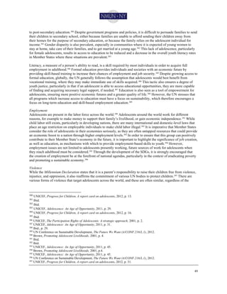 49
to post-secondary education.380 Despite government programs and policies, it is difficult to persuade families to send
their children to secondary school, either because families are unable to afford sending their children away from
their homes for the purpose of secondary education, or because the family relies on the adolescent individual for
income.381 Gender disparity is also prevalent, especially in communities where it is expected of young women to
stay at home, take care of their families, and to get married at a young age.382 This lack of adolescence, particularly
for female adolescents, results in access to education to be reduced and a decrease in the overall youth literacy rates
in Member States where these situations are prevalent.383
Literacy, a measure of a person’s ability to read, is a skill required by most individuals in order to acquire full
employment in adulthood.384 Formal education provides individuals and societies with an economic future by
providing skill-based training to increase their chances of employment and job security.385
Despite growing access to
formal education, globally, the UN generally follows the assumption that adolescents would best benefit from
vocational training, where they may make immediate use of skills acquired.386 This tactic also ensures a degree of
youth justice, particularly in that if an adolescent is able to access educational opportunities, they are more capable
of finding and acquiring necessary legal support, if needed.387 Education is also seen as a tool of empowerment for
adolescents, ensuring more positive economic futures and a greater quality of life.388
However, the UN stresses that
all programs which increase access to education must have a focus on sustainability, which therefore encourages a
focus on long-term education and skill-based employment education.389
Employment
Adolescents are present in the labor force across the world.390
Adolescents around the world work for different
reasons, for example to make money to support their family’s livelihood, or gain economic independence.391
While
child labor still exists, particularly in developing nations, there are many international and domestic-level laws that
place an age restriction on employable individuals to make child labor illegal.392
It is imperative that Member States
consider the role of adolescents in their economies seriously, as they are often untapped resources that could provide
an economic boost to a nation through higher employment levels.393 In order to ensure that this group can positively
contribute to their Member State’s economy in the future, it is important to highlight the significance of job creation,
as well as education, as mechanisms with which to provide employment-based skills to youth.394
However,
employment issues are not limited to adolescents presently working, future sources of work for adolescents when
they reach adulthood must be considered.395 Through the development of the SDGs, it is strongly encouraged that
the creation of employment be at the forefront of national agendas, particularly in the context of eradicating poverty
and promoting a sustainable economy.396
Violence
While the Millennium Declaration states that it is a parent’s responsibility to raise their children free from violence,
injustice, and oppression, it also reaffirms the commitment of various UN bodies to protect children.397 There are
various forms of violence that target adolescents across the world, and these are often similar, regardless of the
380
UNICEF, Progress for Children, A report card on adolescents, 2012, p. 13.
381
Ibid.
382
Ibid.
383
UNICEF, Adolescence: An Age of Opportunity, 2011, p. 29.
384
UNICEF, Progress for Children, A report card on adolescents, 2012, p. 16.
385
Ibid.
386 UNICEF, The Participation Rights of Adolescents: A strategic approach, 2001, p. 2.
387
UNICEF, Adolescence: An Age of Opportunity, 2011, p. 31.
388 Ibid., p. 29.
389
UN Conference on Sustainable Development, The Future We Want (A/CONF.216/L.1), 2012.
390
Brown, Promoting Adolescent Livelihoods, 2001, p. 4.
391 Ibid.
392
Ibid.
393 UNICEF, Adolescence: An Age of Opportunity, 2011, p. 45.
394
Brown, Promoting Adolescent Livelihoods, 2001, p.4.
395
UNICEF, Adolescence: An Age of Opportunity, 2011, p. 45.
396 UN Conference on Sustainable Development, The Future We Want (A/CONF.216/L.1), 2012.
397
UNICEF, Progress for Children, A report card on adolescents, 2012, p. 31.
 