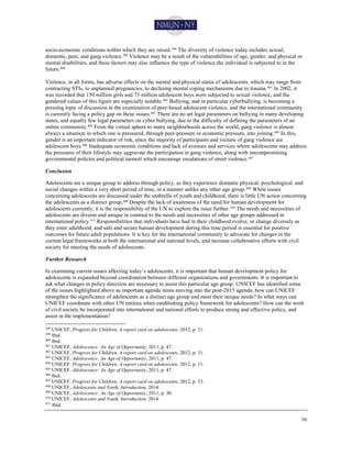 50
socio-economic conditions within which they are raised.398 The diversity of violence today includes sexual,
domestic, peer, and gang violence.399 Violence may be a result of the vulnerabilities of age, gender, and physical or
mental disabilities, and these factors may also influence the type of violence the individual is subjected to in the
future.400
Violence, in all forms, has adverse effects on the mental and physical status of adolescents, which may range from
contracting STIs, to unplanned pregnancies, to declining mental coping mechanisms due to trauma.401 In 2002, it
was recorded that 150 million girls and 73 million adolescent boys were subjected to sexual violence, and the
gendered values of this figure are especially notable.402 Bullying, and in particular cyberbullying, is becoming a
pressing topic of discussion in the examination of peer-based adolescent violence, and the international community
is currently facing a policy gap on these issues.403
There are no set legal parameters on bullying in many developing
states, and equally few legal parameters on cyber bullying, due to the difficulty of defining the parameters of an
online community.404 From the virtual sphere to many neighborhoods across the world, gang violence is almost
always a situation in which one is pressured, through peer-pressure or economic pressure, into joining.405
In this,
gender is an important indicator of risk, since the majority of participants and victims of gang violence are
adolescent boys.406
Inadequate economic conditions and lack of avenues and services where adolescents may address
the pressures of their lifestyle may aggravate the participation in gang violence, along with uncompromising
governmental policies and political turmoil which encourage escalations of street violence.407
Conclusion
Adolescents are a unique group to address through policy, as they experience dramatic physical, psychological, and
social changes within a very short period of time, in a manner unlike any other age group.408
While issues
concerning adolescents are discussed under the umbrella of youth and childhood, there is little UN action concerning
the adolescents as a distinct group.409 Despite the lack of awareness of the need for human development for
adolescents currently, it is the responsibility of the UN to explore the issue further.410 The needs and necessities of
adolescents are diverse and unique in contrast to the needs and necessities of other age groups addressed in
international policy.411
Responsibilities that individuals have had in their childhood evolve, or change diversely as
they enter adulthood, and safe and secure human development during this time period is essential for positive
outcomes for future adult populations. It is key for the international community to advocate for changes in the
current legal frameworks at both the international and national levels, and increase collaborative efforts with civil
society for meeting the needs of adolescents.
Further Research
In examining current issues affecting today’s adolescents, it is important that human development policy for
adolescents is expanded beyond coordination between different organizations and governments. It is important to
ask what changes in policy direction are necessary to assist this particular age group. UNICEF has identified some
of the issues highlighted above as important agenda items moving into the post-2015 agenda; how can UNICEF
strengthen the significance of adolescents as a distinct age group and meet their unique needs? In what ways can
UNICEF coordinate with other UN entities when establishing policy framework for adolescents? How can the work
of civil society be incorporated into international and national efforts to produce strong and effective policy, and
assist in the implementation?
398 UNICEF, Progress for Children, A report card on adolescents, 2012, p. 31.
399 Ibid.
400 Ibid.
401
UNICEF, Adolescence: An Age of Opportunity, 2011, p. 47.
402 UNICEF, Progress for Children, A report card on adolescents, 2012, p. 31.
403 UNICEF, Adolescence: An Age of Opportunity, 2011, p. 47.
404
UNICEF, Progress for Children, A report card on adolescents, 2012, p. 11.
405 UNICEF, Adolescence: An Age of Opportunity, 2011, p. 47.
406 Ibid.
407 UNICEF, Progress for Children, A report card on adolescents, 2012, p. 33.
408 UNICEF, Adolescents and Youth, Introduction, 2014.
409 UNICEF, Adolescence: An Age of Opportunity, 2011, p. 30.
410 UNICEF, Adolescents and Youth, Introduction, 2014.
411
Ibid.
 