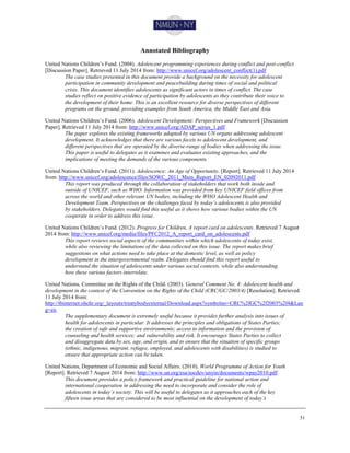 51
Annotated Bibliography
United Nations Children’s Fund. (2004). Adolescent programming experiences during conflict and post-conflict
[Discussion Paper]. Retrieved 11 July 2014 from: http://www.unicef.org/adolescent_conflict(1).pdf
The case studies presented in this document provide a background on the necessity for adolescent
participation in community development and peacebuilding during times of social and political
crisis. This document identifies adolescents as significant actors in times of conflict. The case
studies reflect on positive evidence of participation by adolescents as they contribute their voice to
the development of their home. This is an excellent resource for diverse perspectives of different
programs on the ground, providing examples from South America, the Middle East and Asia.
United Nations Children’s Fund. (2006). Adolescent Development: Perspectives and Framework [Discussion
Paper]. Retrieved 11 July 2014 from: http://www.unicef.org/ADAP_series_1.pdf
The paper explores the existing frameworks adapted by various UN organs addressing adolescent
development. It acknowledges that there are various facets to adolescent development, and
different perspectives that are operated by the diverse-range of bodies when addressing the issue.
This paper is useful to delegates as it examines and evaluates existing approaches, and the
implications of meeting the demands of the various components.
United Nations Children’s Fund. (2011). Adolescence: An Age of Opportunity. [Report]. Retrieved 11 July 2014
from: http://www.unicef.org/adolescence/files/SOWC_2011_Main_Report_EN_02092011.pdf
This report was produced through the collaboration of stakeholders that work both inside and
outside of UNICEF, such as WHO. Information was provided from key UNICEF field offices from
across the world and other relevant UN bodies, including the WHO Adolescent Health and
Development Team. Perspectives on the challenges faced by today’s adolescents is also provided
by stakeholders. Delegates would find this useful as it shows how various bodies within the UN
cooperate in order to address this issue.
United Nations Children’s Fund. (2012). Progress for Children, A report card on adolescents. Retrieved 7 August
2014 from: http://www.unicef.org/media/files/PFC2012_A_report_card_on_adolescents.pdf
This report reviews social aspects of the communities within which adolescents of today exist,
while also reviewing the limitations of the data collected on this issue. The report makes brief
suggestions on what actions need to take place at the domestic level, as well as policy
development in the intergovernmental realm. Delegates should find this report useful to
understand the situation of adolescents under various social contexts, while also understanding
how these various factors interrelate.
United Nations, Committee on the Rights of the Child. (2003). General Comment No. 4: Adolescent health and
development in the context of the Convention on the Rights of the Child (CRC/GC/2003/4) [Resolution]. Retrieved
11 July 2014 from:
http://tbinternet.ohchr.org/_layouts/treatybodyexternal/Download.aspx?symbolno=CRC%2fGC%2f2003%2f4&Lan
g=en
The supplementary document is extremely useful because it provides further analysis into issues of
health for adolescents in particular. It addresses the principles and obligations of States Parties;
the creation of safe and supportive environments; access to information and the provision of
counseling and health services; and vulnerability and risk. It encourages States Parties to collect
and disaggregate data by sex, age, and origin, and to ensure that the situation of specific groups
(ethnic, indigenous, migrant, refugee, employed, and adolescents with disabilities) is studied to
ensure that appropriate action can be taken.
United Nations, Department of Economic and Social Affairs. (2010). World Programme of Action for Youth
[Report]. Retrieved 7 August 2014 from: http://www.un.org/esa/socdev/unyin/documents/wpay2010.pdf
This document provides a policy framework and practical guideline for national action and
international cooperation in addressing the need to incorporate and consider the role of
adolescents in today’s society. This will be useful to delegates as it approaches each of the key
fifteen issue areas that are considered to be most influential on the development of today’s
 