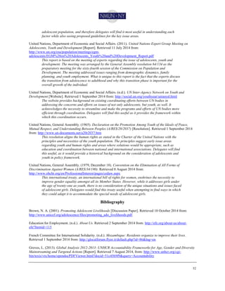 52
adolescent population, and therefore delegates will find it most useful in understanding each
factor while also seeing proposed guidelines for the key issue areas.
United Nations, Department of Economic and Social Affairs. (2011). United Nations Expert Group Meeting on
Adolescents, Youth and Development [Report]. Retrieved 11 July 2014 from:
http://www.un.org/esa/population/meetings/egm-
adolescents/EGM%20on%20Adolescents_Youth%20and%20Development_Report.pdf
This report is based on the meeting of experts regarding the issue of adolescents, youth and
development. The meeting was arranged by the General Assembly resolution 64/134 as the
preparatory meeting for the sixty-fourth session of the Commission on Population and
Development. The meeting addressed issues ranging from demographic dynamics, family
planning, and youth employment. What is unique to this report is the fact that the experts discuss
the transition from adolescence to adulthood and why this transition phase is important for the
overall growth of the individual.
United Nations, Department of Economic and Social Affairs. (n.d.). UN Inter-Agency Network on Youth and
Development [Website]. Retrieved 1 September 2014 from: http://social.un.org/youthyear/unianyd.html
The website provides background on existing coordinating efforts between UN bodies in
addressing the concerns and efforts on issues of not only adolescents, but youth, as well. It
acknowledges the necessity to streamline and make the programs and efforts of UN bodies more
efficient through coordination. Delegates will find this useful as it provides the framework within
which this coordination occurs.
United Nations, General Assembly. (1965). Declaration on the Promotion Among Youth of the Ideals of Peace,
Mutual Respect, and Understanding Between Peoples (A/RES/20/2037) [Resolution]. Retrieved 1 September 2014
from: http://www.un-documents.net/a20r2037.htm
This resolution aligns the human rights as stated in the Charter of the United Nations with the
principles and necessities of the youth population. The principles suggest early issue areas
regarding youth and human rights and areas where solutions would be appropriate, such as
education and coordination between national and international associations. Delegates will find
this useful, as it would provide a historical background on the consideration of adolescents and
youth in policy framework.
United Nations, General Assembly. (1979, December 18). Convention on the Elimination of All Forms of
Discrimination Against Women (A/RES/34/180). Retrieved 8 August 2014 from:
http://www.ohchr.org/en/ProfessionalInterest/pages/cedaw.aspx
This international treaty, an international bill of rights for women, enshrines the necessity to
improve gender equality amongst all its Member States. However, while it addresses girls under
the age of twenty-one as youth, there is no consideration of the unique situations and issues faced
of adolescent girls. Delegates would find this treaty useful when attempting to find ways in which
they could adapt it to accommodate the special needs of adolescent girls.
Bibliography
Brown, N. A. (2001). Promoting Adolescent Livelihoods [Discussion Paper]. Retrieved 10 October 2014 from:
http://www.unicef.org/adolescence/files/promoting_ado_livelihoods.pdf.
Education for Employment. (n.d.). About Us. Retrieved 2 September 2014 from: http://efe.org/about-us/about-
efe?Itemid=115
French Committee for International Solidarity. (n.d.). Mozambique: Residents organize to improve their lives.
Retrieved 1 September 2014 from: http://glocalforum.flyer.it/default.php?id=86&lng=en
Groves, L. (2013). Global Analysis 2012-2013: UNHCR Accountability Frameworks for Age, Gender and Diversity
Mainstreaming and Targeted Actions [Report]. Retrieved 7 August 2014, from: http://www.unhcr.org/cgi-
bin/texis/vtx/home/opendocPDFViewer.html?docid=51c4569f9&query=Accountability
 