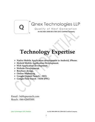 Qnex Technologies. LLP., Portfolio An ISO 9001:2008 ISO 27001:2013 Certified Company
1
Technology Expertise
 Native Mobile Application development in Android, iPhone.
 Hybrid Mobile Application Development.
 Web Application development.
 Website Development.
 Brochure design.
 Online Marketing.
 Google Organic Search – SEO.
 Google Paid Search – SEM (PPC)
Email : bd@qnextech.com
Reach : 044-42605500.
 
