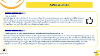 100
• Doe zo verder!
Zowel de algemene tevredenheid als de tevredenheid van de meeste deelaspecten is in vergelijking met 2012 gestegen.
Ook de relatie met de functionarissen die al meer dan 3 jaar samenwerken met De Lijn is verbeterd. De ondernomen
acties sinds 2012 hebben dus al zeker hun effect gehad, zoals betere mogelijkheden inzake overleg en communicatie.
De ingeslagen weg hoeft dus zeker niet radicaal gewijzigd worden.
• Werk meer met de input die de gemeenten geven bij overlegmomenten met De Lijn
Over verschillende thema’s heen merken we dat inspraak van de Vlaamse gemeenten bij de samenwerking met De Lijn cruciaal is. De
resultaten tonen aan dat De Lijn al veel meer overlegmomenten inlegt met de gemeenten, maar dat er met hun input en feedback niet
veel gedaan wordt. Dit kwam terug bij de focuspunten van de thema’s ‘aanbod, ‘gebiedsevaluatie’ en ‘besparingsmaatregelen’. Let erop
dat de gemeenten het gevoel krijgen dat naar hen geluisterd wordt in iedere interactie en in elke samenwerking die wordt
aangegaan. Zo toont De Lijn dat zij meehelpen om oplossingen te zoeken voor de lokale problematiek van de gemeenten.
AANBEVELINGEN
 
