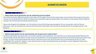 101
• Werk samen met de gemeenten aan de verbetering van het aanbod
Het aanbod moet beter afgestemd worden op de noden van de reizigers. Bij eventuele aanpassingen van het aanbod willen de gemeenten dat er
ook naar hen wordt geluisterd en dat De Lijn ingaat op hun specifieke vraag naar aanpassingen en prioriteiten van het aanbod. Ook hier blijft het
overleg en de communicatie met de gemeenten dus key!
Nauw samenhangend met wijzigingen van het aanbod zijn natuurlijk de besparingsmaatregelen. Die zijn niet populair onder de Vlaamse
gemeenten, maar het overleg en de communicatie hierrond zijn minder determinerend voor de tevredenheid en het verhogen daarvan in de
toekomst.
AANBEVELINGEN
• Blijf de sterke punten van de samenwerking met de gemeenten onderhouden!
De Vlaamse gemeenten zijn erg tevreden over de samenwerking inzake haltebeheer, het uitwerken van een toekomstig mobiliteitsbeleid en de
samenwerking rond de informatie en communicatie voor de gemeente. Dit zijn belangrijke elementen die de tevredenheid bij de gemeenten hoog
houden, dus deze moeten goed onderhouden worden. Daarnaast was men het meest tevreden over de samenwerking met De Lijn inzake
omleidingen. Dit is eerder een ‘hygienic’, maar ook het niveau van deze samenwerking moet op peil blijven om geen negatieve invloed op de
algemene tevredenheid te veroorzaken.
 