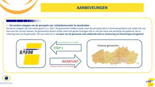 102
AANBEVELINGEN
• Zet verdere stappen om de perceptie van ‘schijndemocratie’ te doorbreken
De eerste stappen zijn hier reeds gezet t.o.v. 2012. De gemeenten hebben reeds meer de perceptie dat er communicatielijnen zijn zodat info van
hen naar De Lijn kan vloeien. De gemeenten dienen echter meer het gevoel te krijgen dat er met die input ook werkelijk iets gebeurd, dat er
rekening mee wordt gehouden. Dit kan enkel als er na input van de gemeente ook voldoende info en motivering van beslissingen terugvloeit.
Vlaamse gemeenten
STAP 1
WERKPUNT
Motiveren & kaderen van beslissingen
Communicatielijnen voor inspraak
 