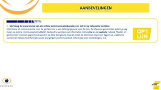 103
AANBEVELINGEN
• Verhoog de awareness van de online communicatiekanalen en zet in op relevante content
Informatie en communicatie voor de gemeenten is een belangrijk punt voor De Lijn. De Vlaamse gemeenten willen graag
meer via online communicatiemiddelen bediend te worden van informatie. Het e-zine en de website rubriek ‘Steden en
gemeenten’ moeten gepromoot worden bij deze doelgroep. Daarbij moet de klemtoon nog meer liggen op praktische
content en relevante informatie zoals wijzigingen van het aanbod, informatie over omleidingen, e.d.
 