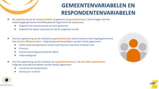 11
GEMEENTENVARIABELEN EN
RESPONDENTENVARIABELEN
De rapportering van de totaalresultaten zal gebeuren op gemeenteniveau. Dat wil zeggen dat elke
ondervraagde gemeente eenzelfde gewicht krijgt binnen de totaalscores
Ongeacht het inwonersaantal van deze gemeente
Ongeacht het aantal respondenten dat de vragenlijst invulde
Voor de rapportering van de resultaten op gemeenteniveau wordt eveneens deze weging gehanteerd,
met als basis 300 gemeenten. Volgende gemeentevariabelen worden hierbij opgenomen:
Entiteit waarmee gemeente contact heeft (kunnen meerdere entiteiten zijn)
Provincie
Inwonersaantal (geactualiseerde cijfers)
Urbanisatiegraad
Voor de rapportering van de resultaten op respondentenniveau is de basis 905 respondenten.
Volgende respondentvariabelen worden hierbij opgenomen:
Functie binnen de gemeente
Aantal jaren in dienst
 