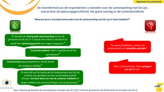 21
“Waarom bent u tevreden/ontevreden met de samenwerking met De Lijn in haar totaliteit?”
“Er bestaat een heel goede samenwerking tussen de
gemeente en de Lijn. Er is begrip voor elkaars standpunt en
wordt heel oplossingsgericht met vragen omgegaan”
“Luisterbereidheid, indien mogelijk wordt het
gerealiseerd”
“Ik heb echt wel de indruk dat de medewerkers van De Lijn,
ondanks het openbaar vervoer onvriendelijk politiek
klimaat, hun best doen om met de schaarse middelen te
pogen voldoen aan de verzuchtingen van de gemeenten”
“Constructieve gesprekspartners. Steeds bereid
tot overleg en duiding”
“Te weinig flexibiliteit, vooral in de
problematiek van landelijke gebieden”
“Geen samenwerking. Enkel opleggen
van wil De Lijn”
De meerderheid van de respondenten is tevreden over de samenwerking met De Lijn,
vooral door de oplossingsgerichtheid, het goeie overleg en de luisterbereidheid.
Algemene tevredenheid
Base: Vlaamse gemeenten die tevreden/zeer tevreden zijn (N=135) / Vlaamse gemeenten die (helemaal) niet tevreden zijn (N=7)
 