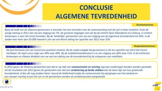 25
CONCLUSIE
ALGEMENE TEVREDENHEID
Bijna de helft van de Vlaamse gemeenten is tevreden tot zeer tevreden over de samenwerking met De Lijn in haar totaliteit. Sinds de
vorige meting in 2012 zien we een stijging van 7%. De grootste stijgingen zien we bij de entiteit Oost-Vlaanderen en Limburg. In entiteit
Antwerpen is men het minst tevreden. Bij de ‘landelijke’ gemeenten zien we een stijging van de algemene tevredenheid tot 50%. In de
steden met meer dan 50.000 inwoners zien we een kleine daling ten opzichte van 2012 naar 32%.
Gemeenteniveau
Respondentenniveau
Op functieniveau zien we overal een positieve evolutie. Bij de ondervraagde burgemeesters is dit ten opzichte van 2012 het meest
merkbaar. De top2-score stijgt van 30% naar 49%. Bij de mobiliteitsambtenaren is er een stijging van 44% naar 51%. In de entiteiten
Antwerpen en Vlaams-Brabant zien we wel een daling van de tevredenheid bij de schepenen van mobiliteit.
In 2012 gaven de Vlaamse gemeenten aan dat er op vlak van communicatie en overleg nog veel vorderingen konden worden gemaakt.
Uit de resultaten van 2015 geven de gemeenten aan dat een verbetering op beide vlakken aan de basis ligt van hun groeiende
tevredenheid, al kan dit nog stukken beter. Vooral de helderheid inzake de communicatie bij wijzigingen van het aanbod en
een nauwer overleg tussen De Lijn en de gemeenten worden als verbeterpunten aangehaald.
 