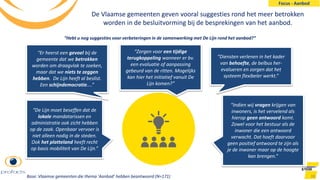 De Vlaamse gemeenten geven vooral suggesties rond het meer betrokken
worden in de besluitvorming bij de besprekingen van het aanbod.
38
“De Lijn moet beseffen dat de
lokale mandatarissen en
administratie ook zicht hebben
op de zaak. Openbaar vervoer is
niet alleen nodig in de steden.
Ook het platteland heeft recht
op basis mobiliteit van De Lijn.”
“Zorgen voor een tijdige
terugkoppeling wanneer er bv.
een evaluatie of aanpassing
gebeurd van de ritten. Mogelijks
kan hier het initiatief vanuit De
Lijn komen?”
“Diensten verlenen in het kader
van behoefte, de belbus her-
evalueren en zorgen dat het
systeem flexibeler werkt.”
“Er heerst een gevoel bij de
gemeente dat we betrokken
worden om draagvlak te zoeken,
maar dat we niets te zeggen
hebben. De Lijn heeft al beslist.
Een schijndemocratie....”
“Indien wij vragen krijgen van
inwoners, is het vervelend als
hierop geen antwoord komt.
Zowel voor het bestuur als de
inwoner die een antwoord
verwacht. Dat hoeft daarvoor
geen positief antwoord te zijn als
je de inwoner maar op de hoogte
kan brengen.”
“Hebt u nog suggesties voor verbeteringen in de samenwerking met De Lijn rond het aanbod?”
Base: Vlaamse gemeenten die thema ‘Aanbod’ hebben beantwoord (N=171)
Focus - Aanbod
 