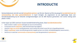 4
Gemeentebesturen zijn één van de belangrijkste partners van De Lijn. Daarom wil De Lijn graag de tevredenheid over de
samenwerking met deze gemeentebesturen in kaart brengen. Zo organiseren zij op regelmatige basis een
tevredenheidsmeting bij de relevante vertegenwoordigers van de 308 Vlaamse gemeenten. Een eerste meting vond
plaats in 2012.
In het najaar van 2015 vond een nieuwe tevredenheidsmeting plaats. Deze tevredenheidsmonitor:
• Biedt inzichten in welke aspecten belangrijk zijn voor de samenwerking
• Functioneert als een knipperlicht, zodat eventuele bijsturing mogelijk is
• Houdt de vinger aan de pols bij álle gemeenten, ook al varieert het contact tussen De Lijn en bepaalde gemeenten
• Maakt vergelijkingen tussen verschillende gemeenten mogelijk op basis van entiteit, verstedelijkingsgraad, inwonersaantal,...
• Stelt De Lijn in staat haar communicatie en dienstverlening naar deze gemeenten te optimaliseren.
INTRODUCTIE
 