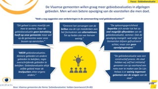 De Vlaamse gemeenten willen graag meer gebiedsevaluaties in afgelegen
gebieden. Men wil een betere opvolging van de voorstellen die men doet.
44
“MEER gebiedsevaluaties.
kleinere gebieden en andere
gebieden te bekijken, regio
overschrijdende gebieden te
bekijken. Gebiedsevaluatie altijd
zelfde gebied maar de
knelpunten zitten ergens
anders.”
“Omtrent het vervangen van de
belbus zou de Lijn meedenken aan
het formuleren van alternatieven.
Tot op heden zien we hiervan
weinig.”
“De oplossingsgerichtheid
beperkte zich eerder tot het zo
snel mogelijk afhandelen van de
gebiedsevaluatie. Jammer. Ook de
opvolging mangelt: wat volgt nu?
Gemeenten blijven gefrustreerd
achter, maar zien geen
opvolgingstraject.”
“Dit geheel is soms moeilijk om
mee te werken. Daar de
gebiedsevaluatie geen betrekking
heeft op onze gemeente maar wel
op de gemeentes waar onze
bussen op aansluiten.”
“De gebiedsevaluatie was een
constructief proces. Als stad
hebben wij zelf het intitiatief
genomen om op voorhand een
nota over te maken aan De Lijn.
Helaas is er weinig tegemoet
gekomen aan de vragen van de
stad.”
“Hebt u nog suggesties voor verbeteringen in de samenwerking rond gebiedsevaluaties?”
Base: Vlaamse gemeenten die thema ‘Gebiedsevaluaties’ hebben beantwoord (N=80)
Focus - Gebiedsevaluatie
 