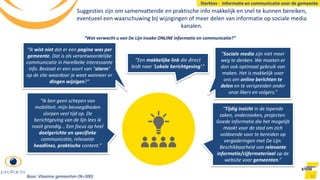 Suggesties zijn om samenvattende en praktische info makkelijk en snel te kunnen bereiken,
eventueel een waarschuwing bij wijzigingen of meer delen van informatie op sociale media
kanalen.
51
“Sociale media zijn niet meer
weg te denken. We moeten er
dan ook optimaal gebruik van
maken. Het is makkelijk voor
ons om online berichten te
delen en te verspreiden onder
onze likers en volgers.”
“Ik ben geen schepen van
mobiliteit. mijn bevoegdheden
slorpen veel tijd op. De
berichtgeving van de lijn lees ik
nooit grondig... Een focus op heel
doelgerichte en specifieke
communicatie, relevante
headlines, praktische content.”
“Tijdig inzicht in de lopende
zaken, onderzoeken, projecten.
Goede informatie die het mogelijk
maakt voor de stad om zich
voldoende voor te bereiden op
vergaderingen met De Lijn.
Beschikbaarheid van relevante
informatie/cijfermateriaal op de
website voor gemeenten.”
“Een makkelijke link die direct
leidt naar ‘Lokale berichtgeving’.”
“Wat verwacht u van De Lijn inzake ONLINE informatie en communicatie?”
Sterktes - Informatie en communicatie voor de gemeente
Base: Vlaamse gemeenten (N=300)
“Ik wist niet dat er een pagina was per
gemeente. Dat is als verantwoordelijke
communicatie in Harelbeke interessante
info. Bestaat er een soort van "alarm"
op de site waardoor je weet wanneer er
dingen wijzigen?”
 