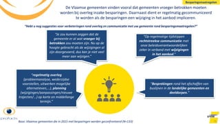 De Vlaamse gemeenten vinden vooral dat gemeenten vroeger betrokken moeten
worden bij overleg inzake besparingen. Daarnaast dient er regelmatig gecommuniceerd
te worden als de besparingen een wijziging in het aanbod impliceren.
75
“regelmatig overleg
(probleemanalyse, wederzijdse
voorstellen, uitwerken mogelijke
alternatieven,...), planning
(wijzigingen/aanpassingen/nieuwe
trajecten/...) op korte en middellange
termijn.”
“Op regelmatige tijdstippen
rechtstreekse communicatie met
onze beleidsverantwoordelijken
zeker in verband met wijzigingen
in het aanbod.”
“Besprekingen rond het afschaffen van
buslijnen in de landelijke gemeenten en
deeldorpen.”
“Je zou kunnen zeggen dat de
gemeente er al wat vroeger bij
betrokken zou moeten zijn. Nu op de
hoogte gebracht als de wijzigingen al
zijn doorgevoerd, dus kan je niet veel
meer aan wijzigen.”
“Hebt u nog suggesties voor verbeteringen rond overleg en communicatie met uw gemeente rond besparingsmaatregelen?”
Besparingsmaatregelen
Base: Vlaamse gemeenten die in 2015 met besparingen werden geconfronteerd (N=133)
 