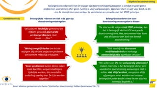 Belangrijkste reden om niet in te gaan op doorstromingsmaatregelen is omdat er geen grote
problemen voorkomen of er geen ruimte is voor aanpassingen. Wanneer men er wel voor kiest, is dit
om de doorstroom van verkeer te verzekeren en omwille van het STOP-principe.
88
“De stad werkt volgens het STOP principe, dus
het is belangrijk dat het OV een goede
doorstroming kent. Het personenvervoer komt
pas als laatste aan bod wat betreft
doorstroming.”
“Sluit aan bij een duurzaam
mobiliteitsbeleid en verhoogt
aantrekkelijkheid openbaar vervoer.”
“We willen van OV een volwaardig alternatief
maken, hiervoor is het belangrijk dat er een
voordeel in doorstroming aanwezig is. Het is
echter niet altijd evident, aangezien altijd
afgewogen moet worden met andere
belangrijke zaken en de ruimte in een stad nu
eenmaal beperkt is.”
“Wij zijn een landelijke gemeente en
hebben gelukkig geen grote
verkeersproblemen, laat
staan.......files.”
“Weinig mogelijkheden om iets te
wijzigen. Bij nieuwe projecten proberen
we hiermee rekening te houden.”
“Geen problemen buiten kleine zaken
zoals bochten, wegversmallingen,
tijdelijke werken, die meestal in
onderling overleg met De Lijn worden
opgelost.”
Belangrijkste redenen om niet in te gaan op
doorstromingsmaatregelen
Belangrijkste redenen om voor
doorstromingsmaatregelen te kiezen
Stiptheid en doorstroming
Base: Vlaamse gemeenten die thema ‘Stiptheid en doorstroming’ hebben beantwoord (N=73)
Gemeenteniveau
 