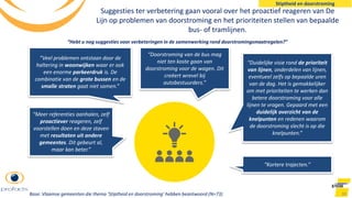 Suggesties ter verbetering gaan vooral over het proactief reageren van De
Lijn op problemen van doorstroming en het prioriteiten stellen van bepaalde
bus- of tramlijnen.
90
“Meer referenties aanhalen, zelf
proactiever reageren, zelf
voorstellen doen en deze staven
met resultaten uit andere
gemeentes. Dit gebeurt al,
maar kan beter.”
“Veel problemen ontstaan door de
haltering in woonwijken waar er ook
een enorme parkeerdruk is. De
combinatie van de grote bussen en de
smalle straten gaat niet samen.”
“Duidelijke visie rond de prioriteit
van lijnen, onderdelen van lijnen,
eventueel zelfs op bepaalde uren
van de dag. Het is gemakkelijker
om met prioriteiten te werken dan
betere doorstroming voor alle
lijnen te vragen. Gepaard met een
duidelijk overzicht van de
knelpunten en redenen waarom
de doorstroming slecht is op die
knelpunten.”
“Doorstroming van de bus mag
niet ten koste gaan van
doorstroming voor de wagen. Dit
creëert wrevel bij
autobestuurders.”
“Kortere trajecten.”
“Hebt u nog suggesties voor verbeteringen in de samenwerking rond doorstromingsmaatregelen?”
Stiptheid en doorstroming
Base: Vlaamse gemeenten die thema ‘Stiptheid en doorstroming’ hebben beantwoord (N=73)
 