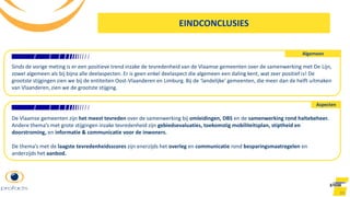 99
Algemeen
Aspecten
Sinds de vorige meting is er een positieve trend inzake de tevredenheid van de Vlaamse gemeenten over de samenwerking met De Lijn,
zowel algemeen als bij bijna alle deelaspecten. Er is geen enkel deelaspect die algemeen een daling kent, wat zeer positief is! De
grootste stijgingen zien we bij de entiteiten Oost-Vlaanderen en Limburg. Bij de ‘landelijke’ gemeenten, die meer dan de helft uitmaken
van Vlaanderen, zien we de grootste stijging.
De Vlaamse gemeenten zijn het meest tevreden over de samenwerking bij omleidingen, DBS en de samenwerking rond haltebeheer.
Andere thema’s met grote stijgingen inzake tevredenheid zijn gebiedsevaluaties, toekomstig mobiliteitsplan, stiptheid en
doorstroming, en informatie & communicatie voor de inwoners.
De thema’s met de laagste tevredenheidsscores zijn enerzijds het overleg en communicatie rond besparingsmaatregelen en
anderzijds het aanbod.
EINDCONCLUSIES
 