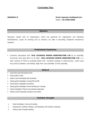 Curriculum Vitae
NAGARAJU M Email: nagaraju.cmd@gmail.com
Mobile: +91 9700176583
Objective
Associate myself with an organisation, which has potential for organization and individual
developments, scope for learning and to enhance my skills in becoming competent mechanical
engineer.
Professional Experience
 Currently associated with TATA LOCKHEED MARTIN AEROSTRUCTURE LTD as an assembly
technician from april 2014 to till date. TATA LOCKHEED MARTIN AEROSTRUCTURE LTD is a
joint venture of TATA & Lockheed martin LTD . Currently working in c130j hercules center wing
box,vertical stabilizer and leading edge from sub-assembly to final assembly.
SKILLS
 Good team work with positive mind.
 Good quality in work.
 Ablity to work induvidually with Assembly..
 Having good knowledge in closing NC and DR.
 Quick learner, adoptable to situations.
 Having good knowledge in fixture handling and settings.
 Good knowledge in Titanium and stainless steel parts.
 Ability to work individually and able to train others.
Technical Strength
 Good knowledge in blue print reading.
 Experienced in Drilling, Riveting, and Deriveting Cold working, torqueing.
 Various type of Gauge handling.
 