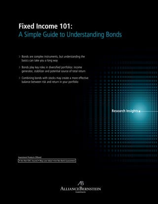 Research Insights
Investments
Fixed Income 101:
A Simple Guide to Understanding Bonds
Investment Products Offered
• Are Not FDIC Insured • May Lose Value • Are Not Bank Guaranteed
> Bonds are complex instruments, but understanding the
basics can take you a long way
> Bonds play key roles in diversified portfolios: income
generator, stabilizer and potential source of total return
> Combining bonds with stocks may create a more effective
balance between risk and return in your portfolio
 