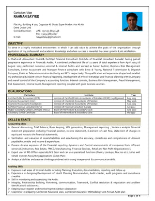 Page 1 of 6
Curriculum Vitae
RAHMAN SAYYED
Flat # 7, Building # 100, Opposite Al Shaab Super Market Hor Al Ain
Deira Dubai UAE
Contact Number: UAE: +971 55 685 7458
Pak: +923458691727
E-mail: rsayyed204@gmail.com
OBJECTIVE
To serve in a highly motivated environment in which I can add value to achieve the goals of the organization through
application of my professional and academic knowledge and where success is rewarded by career growth & job satisfaction.
PROFESSIONAL SUMMARY
A Chartered Accountant finalist& Certified Financial Consultant (Institute of financial consultant Canada) having gained
progressive experience in Finance& Audits. A combined professional life of 11 years of total experience from April 2004 till
August 2015 performed numerous external & internal Audits and worked as Senior Auditor, Business Risk Management
Consultant, Senior Accountant and Manager Finance consultant with Ernst & Young, National Transmission & Dispatch
Company, Pakistan Telecommunication Authority and MTN respectively. The qualification and experience shaped and excelled
my professional & expert skills in financial reporting, development of effective strategic and financial planning of the Company
and overall control of the Company’s accounting function. Internal controls, Business Risk Management, Fraud Management,
Risk Assessment, Internal Audit, Management reporting coupled with good business acumen.
QUALIFICATIONS
Particulars Institute Year
CertifiedPublic Accountant (CPA) Institute of CertifiedPublic Accountants of Pakistan(ICPAP) (14/18) passed Aug 2015
Chartered Accountant (Inter) Institute of Chartered Accountants of Pakistan May 2006
Chartered Accountant (Foundation) Institute of Chartered Accountants of Pakistan Sep 2003
CertifiedFinancial Consultant (CFC) Institute of Financial Consultant Canada July 2012
Higher Secondary School Certificate (HSSC) Board of Intermediate & Secondary Swat June 2000
Secondary School Certificate Board of Intermediate & Secondary Swat Mar 1997
SKILLS & TRAITS
Accounting Skills
 General Accounting, Trial Balance, Book keeping, MIS generation, Management reporting , Variance analysis Financial
statement preparation including Financial position, income statement, statement of cash flow, statement of changes in
equity and notes to the financial statements;
 Verification and valuation of Assets/liabilities and ascertaining the accuracy, correctness and completeness of Account
payable/Recievable and income & expenditure.
 Possess diverse exposure of the Financial reporting dynamics and Control environments of companies from different
sectors (Construction, Real Estate, FMCG,Manufacturing, Financial Services, Retail and Non Profit Organizations );
 Expert user of MS Office especially MS Excel and can use specialized functions (Pivots, Lookups, Macros e.t.c.) Also well
versed in other Accounting applications (Great Plan)
 Analytical abilities and creative thinking combined with strong interpersonal & communication skills.
Auditing Skills
 Exposure in all areas of Internal Audits including Planning, Execution, documentation, reporting and follow up
 Experience in designing/development of, Audit Planning Memorandum, Audit charter, audit programs and compliance
checklist
 Skill in monitoring and supervising the Audits
 Integrity, Relationship building, Partnering, communication, Teamwork, Conflict resolution & negotiation and problem
identification/ solution etc.
 Keeping Issue register and monitoring the overdue observation
 Experience in preparing Combined Assurance plan, Combined Assurance Methodology and Annual Audit plan
 