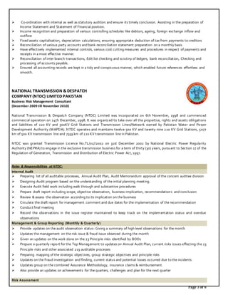 Page 3 of 6
 Co-ordination with internal as well as statutory auditors and ensure its timely conclusion. Assisting in the preparation of
Income Statement and Statement of Financial position.
 Income recognition and preparation of various controlling schedules like debtors, ageing, foreign exchange inflow and
outflow
 Fixed assets capitalisation, depreciation calculations, ensuring appropriate deduction of tax from payments to creditors
 Reconciliation of various party accounts and bank reconciliation statement preparation on a monthly basis
 Have effectively implemented internal controls, various cost cutting measures and procedures in respect of payments and
receipts in a most effective manner.
 Reconciliation of inter branch transactions, Edit list checking and scrutiny of ledgers, bank reconciliation, Checking and
processing of accounts payable.
 Ensured all accounting records are kept in a tidy and conspicuous manner, which enabled future references effortless and
smooth.
NATIONAL TRANSMISSION & DESPATCH
COMPANY (NTDC) LIMITED PAKISTAN
Business Risk Management Consultant
(December 2009 till November 2010)
National Transmission & Despatch Company (NTDC) Limited was incorporated on 6th November, 1998 and commenced
commercial operation on 24th December, 1998. It was organized to take over all the propertise, rights and assets obligations
and liabilities of 220 KV and 500KV Grid Stations and Transmission Lines/Network owned by Pakistan Water and Power
Development Authority (WAPDA). NTDC operates and maintains twelve 500 KV and twenty nine 220 KV Grid Stations, 5077
km of 500 KV transmission line and 7359 km of 220 KV transmission line in Pakistan.
NTDC was granted Transmission Licence No.TL/01//2002 on 31st December 2002 by National Electric Power Regularity
Authority (NEPRA) to engage in the exclusive transmission business for a term of thirty (30) years, pursuant to Section 17 of the
Regulation of Generation, Transmission and Distribution of Electric Power Act, 1997.
Roles & Responsibilities at NTDC:
Internal Audit
 Preparing list of all auditable processes, Annual Audit Plan, Audit Memorandum approval of the concern auditee division
 Designing Audit program based on the understanding of the initial planning meeting.
 Execute Audit field work including walk through and substantive procedures
 Prepare draft report including scope, objective observation, business implication, recommendations and conclusion
 Review & assess the observation according to its implication on the business
 Circulate the draft report for management comment and due dates for the implementation of the recommendation
 Conduct final meeting
 Record the observations in the issue register maintained to keep track on the implementation status and overdue
observations
Management & Group Reporting (Monthly & Quarterly)
 Provide updates on the audit observation status- Giving a summary of high level observations for the month
 Updates the management on the risk issue & fraud issue observed during the month
 Given an updates on the work done on the 23 Principle risks identified by BODs
 Prepare a quarterly report for the Top Management to updates on Annual Audit Plan, current risks issues effecting the 23
Principle risks and other associated 219 auditable processes
 Preparing mapping of the strategic objectives, group strategic objectives and principle risks
 Updates on the Fraud investigation and finding, current status and potential losses occurred due to the incidents
 Updates group on the combined Assurance Methodology, insurance claims & reimbursement.
 Also provide an updates on achievements for the quarters, challenges and plan for the next quarter
Risk Assessment
 