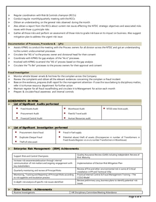 Page 4 of 6
 Regular coordination with Risk & Controls champion (RCCs)
 Conduct regular monthly/quarterly meeting with the RCCs
 Obtain an understanding on the general risks observed during the month
 Also obtain a report from the RCCs about current risk issues effecting the NTDC strategic objectives and associated risks
issues with those 23 principle risks
 Gather all those risks and perform an assessment of those risks to grade risk base on its impact on business. Also suggest
mitigation plan to address the urgent risk issue
Documentation of Processes,Procedures & (3Ps)
 Assists KPMG to conduct the meeting with the Process owners for all division across the NTDC and got an understanding
to the current undocumented processes
 Circulate the “AS is” to the process owner and divisional head for their consent
 Coordinate with KPMG for gap analysis of the “As is” processes
 Involved with KPMG to amend the “AS is” process based on the gap analysis
 Circulate the “To Be” processes to the process owners for their approval and consent
Fraud Investigation
 Monitor whistle blower emails & hot lines for the complain across the Company
 Review the complaints and obtain all the relevant evidences concerning the complain or fraud incident
 Base on the evidence, prepares draft report for the management attention- if case the issue belong to disciplinary matter,
refer it to Human resource department for further action
 Maintain register for all fraud issue/finding and circulate it to Management for action each month
 Prepare & circulate fraud awareness and internal controls
ACHEIVMENTS IN MTNA
 List of Significant Audits performed
 Fixed Assets Audit
 Procurement Audit
 Financial Control Audit
 Warehouse Audit
 Fleet & Travel audit
 Human Resources audit
 NTDS sites Visits audit.
 List of Significant Investigation performed
 Procurement chairs fraud
 Duplicate Cheque Fraud
 Theft of sites asset
 Fraud in fuel supply
 Potential abuse/ theft of assets (Discrepancies in number of Transformers in
Fixed Assets Register vis-à-vis number Transformers inWarehouse)
 Enterprise Risk Management- (ERM) Achievements
Support Risk and Control Champions
Quality Assurance Review (QAR) including Independent Review of
Risk Maturity
Increase risk awareness/education through internal
communication of risk matters and ongoing engagement with
key stakeholders
Implementation of Election Risk Mitigation Plan
Quarterly monitoring and review of Principal Risks
Review of Fire and other environmental risk in some of Critical
installation inPP and Technical Villa
Monitoring, Tracking and Reporting of Principal Risks according
to risk appetite and escalation process
Practical Internal Control & Fraud Management Training – The
COSO Model
In-depth risk analysis of specific risk issues identified
Review preliminary 2014 business plans to identify potential risk
issues
 Other Routine - Achievements
Routine Investigations HR Disciplinary Committee Meeting Attendance
 