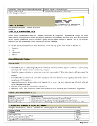 Page 5 of 6
Procurement (Tender Opening, Selection & Finalization) Monthly Internal & External Reporting
Monthly fuel price fixing Insurance Claims preparation & Submission
Adhoc Management Request
ERNST & YOUNG
Ford Rhodes SidatHyder& Chartered Accountant
Islamabad
From 2004 to November 2009
Ernst & Young Ford Rhodes SidatHyder is a Member Firm of Ernst & Young Global Limited Ernst & Young is one of the
world's leading professional services Firm with a significant Fortune 500 client base across the world. Ernst & Young is one
of the `Big Four’ professional services Firm with a strong global presence through its Member Firms in 150 countries
having 175,000 plus professionals in more than 728 offices across the globe.
EY provides globally a comprehensive range of seamless, consistent, high-quality client services in the areas of:
 Assurance
 Tax
 Transactions
 Advisory
ResponsibilitiesIn E&Y Pakistan:
External Audits
 Planned & developed audit strategies & procedures through risk assessments in response to the’ risks & testing of key
controls over the clients’ business & accounting processes.
 Worked as engagement senior on various jobs as per tasks mentioned in EY GAM at the planning & final stages of the
projects.
 Ensured that financial statements prepared in accordance with International Financial Reporting Standards & were in
compliance with the local laws.
 Supervised, coordinated & appraised work of support staff to ensure that audit objectives was efficiently achieved
within the agreed time-scale.
 Executed audit procedures in accordance with the ISAs
 Performed various other professional related services like accounting services & physical verification assignments.
Position & Work Responsibilities in E&Y
ACHEIVMENTS IN ERNST & YOUNG ISLAMABAD
During my tenure with E&Y Pakistan – performed the following significantExternal Audits on various capacities;
Position Job Responsibilities
Audit Junior (2004-2006) Income, expenses, Fixed assets verificationand filingaudit fieldwork
Audit Semi Senior (2007) Liabilities, assets, revenue, expenses verificationand supervision of audit junior
Senior (2008- 2009) Involve and supervise audit planning, execution, finalizationand reviewingof various audits.
Company Audited Sector
AlliedBank Banking
LMKR resources Ltd. Oil & Gas
PakistanPoverty AlleviationFund (PPAF) NGO
Elixir Technology Pakistan(pvt) Ltd. Software
Afghan Family Guidance Association(AFGA) NGO
 
