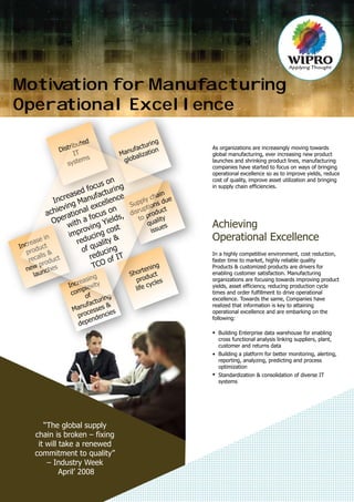 Motivation for Manufacturing
Operational Excellence
Achieving
Operational Excellence
Supply chain
disruptions due
to product
quality
issues
Manufacturing
globalization
Increasing
complexity
of
Manufacturing
processes &
dependencies
Increase in
product
recalls &
new product
launches
Distributed
IT
systems
Shortening
product
life cycles
Increased focus on
achieving Manufacturing
Operational excellence
with a focus on
improving Yields,
reducing cost
of quality &
reducing
TCO of IT
“The global supply
chain is broken – fixing
it will take a renewed
commitment to quality”
– Industry Week
April’ 2008
As organizations are increasingly moving towards
global manufacturing, ever increasing new product
launches and shrinking product lines, manufacturing
companies have started to focus on ways of bringing
operational excellence so as to improve yields, reduce
cost of quality, improve asset utilization and bringing
in supply chain efficiencies.
In a highly competitive environment, cost reduction,
faster time to market, highly reliable quality
Products & customized products are drivers for
enabling customer satisfaction. Manufacturing
organizations are focusing towards improving product
yields, asset efficiency, reducing production cycle
times and order fulfillment to drive operational
excellence. Towards the same, Companies have
realized that information is key to attaining
operational excellence and are embarking on the
following:
Building Enterprise data warehouse for enabling
cross functional analysis linking suppliers, plant,
customer and returns data
Building a platform for better monitoring, alerting,
reporting, analyzing, predicting and process
optimization
Standardization & consolidation of diverse IT
systems
 