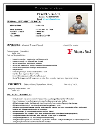 Curriculum vitae
VERGEL V. SADILI
Contact No: 0559067646
Email: biyuotz@gmail.com
PERSONAL INFORMATION DATA:
NATIONALITY : FILIPINO
DATE OF BIRTH : FEBRUARY 17, 1989
MARITAL STATUS : MARRIED
GENDER : MALE
VISA STATUS : RESIDENCE VISA
EXPERIENCE: Personal Trainer (Fitness) from 2015/ present
Company name – Fitness First
Dubai –UAE
Task and Responsibilities:
• Ensure the members are using the machines correctly
• Ensure the gym is free of hazards and cleaned
• Writing personalized programs for members
• Writing and organizing of personal trainers schedules and coverage
• Ensure all equipment are working in mint condition
• Duty first aider
• Conducting freestyle floor classes three time a week
• Provides client of general dietary advice
• Perform fitness assessment for clients fitness level
• Giving “Getting you started” programms to make client aware the importance of personal training
EXPERIENCE: Floor assistant/Receptionist (Fitness) from 2014/ 2015
Company name – Fitness First
Dubai –UAE
SKILLS AND COMPETENCIES
• Conduct market and consumer studies to determine advertising and competitor information.
• Proven background in conducting market research and consumer product studies.
• Ability to incorporate the statistical data from these studies into creation of a marketing strategy.
• Ability to maintain records and documentation pertaining to work force.
• Ability to communicate in a clear, concise, understandable manner, and listen attentively to others, understands
material, and provides instructions to all employees.
• Ability to operate all equipment necessary to perform the job.
• Ability to develop and train work force, build relationship, utilize skills of workforce appropriately.
• Ability to maintain a fair, consistent set of standards as they apply to work force.
• Ability to adapt and learn fast about new promotions monthly
• Ability to respond quickly and accurately to any situation inside the work place and report to authorized personnels
• Ability to explain importance of nutrition to the member
 