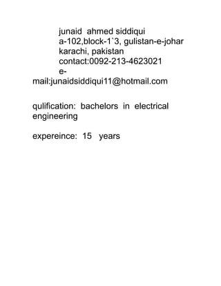 junaid ahmed siddiqui
a-102,block-1`3, gulistan-e-johar
karachi, pakistan
contact:0092-213-4623021
e-
mail:junaidsiddiqui11@hotmail.com
qulification: bachelors in electrical
engineering
expereince: 15 years
 