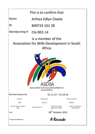 This is to confirm that
Name Arthea Edlyn Cloete
ID 840724 101 28
Membership # Clo 002-14
is a member of the
Association for Skills Development in South
Africa
Membership period 01.11.15 – 31.10.16
Invoice # Receipt date Amount received
5008 26.10.15 R640.00
P O Box 1546, Sun Valley,
7985
www.asdsa.co.za
Professional Body
Registration #: 866
Section 21 Company,
076-090-NPO
Date 28th
October 2015
Treasurer Signature A Reinecke
 
