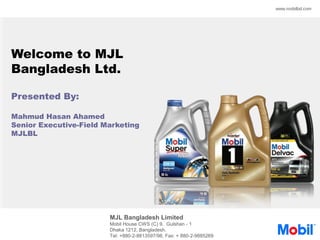 MJL Bangladesh Limited
Mobil House CWS (C) 9, Gulshan - 1
Dhaka 1212, Bangladesh.
Tel: +880-2-8813597/98, Fax: + 880-2-9885269
www.mobilbd.com
Welcome to MJL
Bangladesh Ltd.
Presented By:
Mahmud Hasan Ahamed
Senior Executive-Field Marketing
MJLBL
 