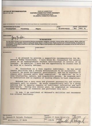 R OF RECOMMENDATION STATE OF CONNECTICUT
EASTERN CONNECTICUT STATE UNIVERSITY
ea--- & &peritJn1iB/ &1uce1ion ServICes
VIIILlIMANTIC, CONNECTICUT 06226-2295
NAME (latt. Fnt, Middle)
YOOSOOFSAH
DATE CONFERRED
THE PROI/ISIONS OF THE FAMILY EDUCATIONAL RIGHTS AND PRIVACY ACT, THIS REFERENCE IS NOT CONFIDENTIAL.
MAJOR
e.t.ONO M:t.CS
---~.~~~J~~----------------------~ TO THE EVALUATOR
may wish to include in your comments the following characteristics: Intelligence, motivation, common sense, ability to organize, attitude, written and
expression, and originality. If space Is inadequat ,please attach an additional sheet. Please proofread your comments carefully, as retyping is not
c:onIemplated. Prompt return of this form to the Career Services Oftice is most important to the candidate and is necessary so that this office can be of
naximum assistance.
!lE YOU I(N()/,1'j THIS CANPIDATE? jlN 'NHAT CAPACITY?
to I 4A.AIlI'.TION
I am pleased to provide a supportive recommendation for Mr.
Mohamed Fahmy Yoosoofsah. I have known Mr. Yoosoofsah for several
years as an undergraduate student matriculated in several of my
courses. In addition, I have had the opportunity to counsel him in
my role as a faculty advisor.
Mr. Yoosoofsah is a very capable individual. He has solid
innate abilities and a strong determination to be successful. As
a result, he works diligently, persistently, and can be expected to
remain/well focused until task completion. In addition, he is a
very trustworthy, mature, and responsible person. He responds well
to instruction and is capable of leading others to task completion.
Mohamed has a very warm and pleasant personality and relates
extremely well to others. He works cooperatively well in a group
setting and is equally capable of individual initiative and self
motivation. During his senior year, he completed an internship
with the Chamber of Commerce and performed very well.
In sum, I am confident of Mohamed's abilities and recommend
him without hesitancy.
POSmON
enneth M. Parzych, Professor
DATE 1/26/96
INSTITUTE
Eastern CT
Pl90NE
~
Willimantic, CT 06226
 