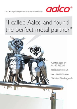 “I called Aalco and found
the perfect metal partner”
Contact sales on
01132 763300
leeds@aalco.co.uk
www.aalco.co.uk or
Tweet us @aalco_leeds
®
The UK’s largest independent multi-metals stockholder
 