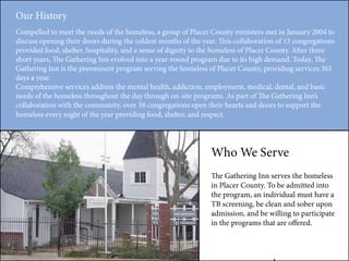 Our History
Compelled to meet the needs of the homeless, a group of Placer County ministers met in January 2004 to
discuss opening their doors during the coldest months of the year. This collaboration of 13 congregations
provided food, shelter, hospitality, and a sense of dignity to the homeless of Placer County. After three
short years, The Gathering Inn evolved into a year-round program due to its high demand. Today, The
Gathering Inn is the preeminent program serving the homeless of Placer County, providing services 365
days a year.
Comprehensive services address the mental health, addiction, employment, medical, dental, and basic
needs of the homeless throughout the day through on-site programs. As part of The Gathering Inn’s
collaboration with the community, over 38 congregations open their hearts and doors to support the
homeless every night of the year providing food, shelter, and respect.
Who We Serve
The Gathering Inn serves the homeless
in Placer County. To be admitted into
the program, an individual must have a
TB screening, be clean and sober upon
admission, and be willing to participate
in the programs that are offered.
 